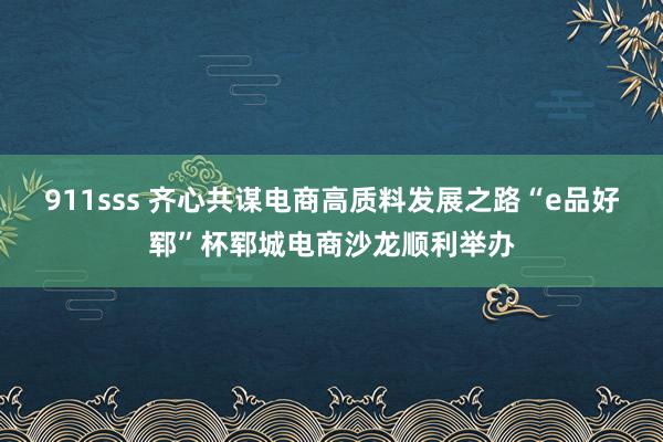 911sss 齐心共谋电商高质料发展之路“e品好郓”杯郓城电商沙龙顺利举办