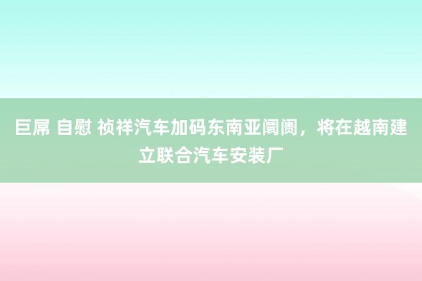 巨屌 自慰 祯祥汽车加码东南亚阛阓，将在越南建立联合汽车安装厂