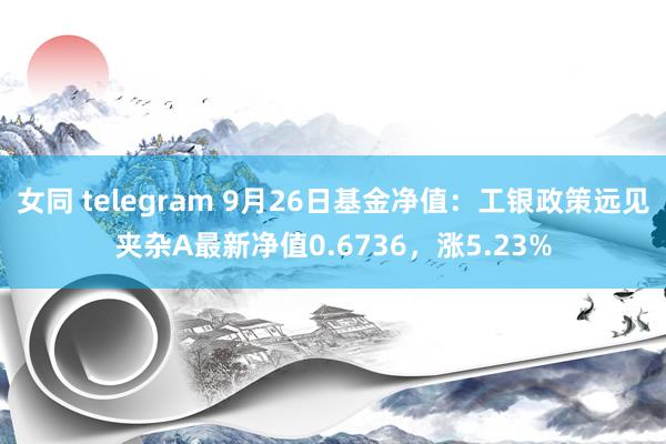 女同 telegram 9月26日基金净值：工银政策远见夹杂A最新净值0.6736，涨5.23%