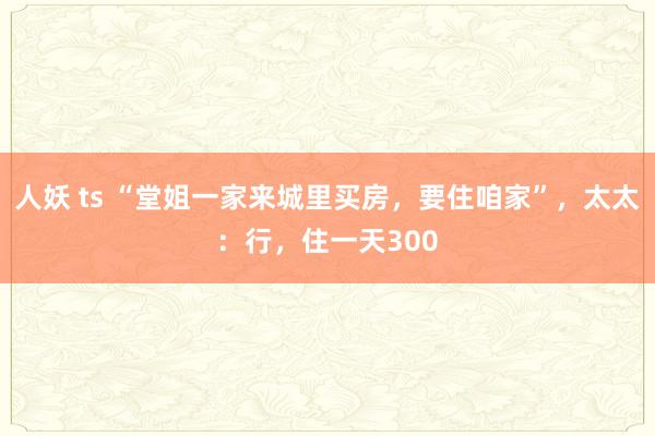 人妖 ts “堂姐一家来城里买房，要住咱家”，太太：行，住一天300