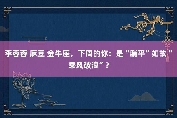 李蓉蓉 麻豆 金牛座，下周的你：是“躺平”如故“乘风破浪”？