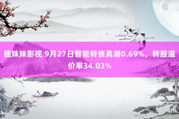 插妹妹影视 9月27日智能转债高潮0.69%，转股溢价率34.03%