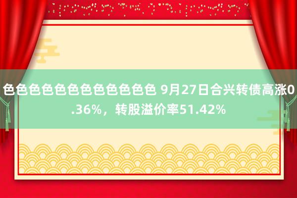 色色色色色色色色色色色色 9月27日合兴转债高涨0.36%，转股溢价率51.42%