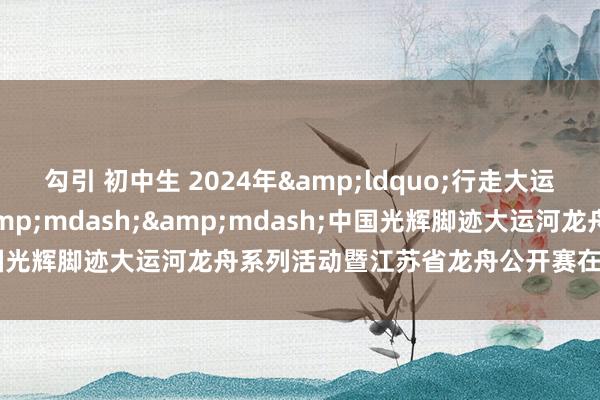 勾引 初中生 2024年&ldquo;行走大运河&rdquo;&mdash;&mdash;中国光辉脚迹大运河龙舟系列活动暨江苏省龙舟公开赛在宜兴得胜举办