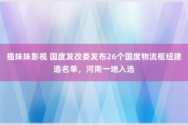 插妹妹影视 国度发改委发布26个国度物流枢纽建造名单，河南一地入选