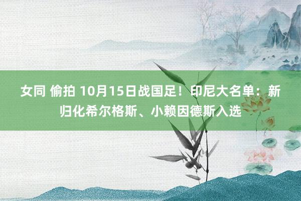 女同 偷拍 10月15日战国足！印尼大名单：新归化希尔格斯、小赖因德斯入选