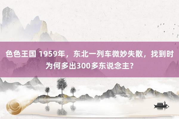 色色王国 1959年，东北一列车微妙失散，找到时为何多出300多东说念主？