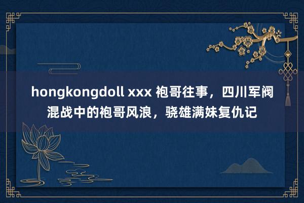 hongkongdoll xxx 袍哥往事，四川军阀混战中的袍哥风浪，骁雄满妹复仇记