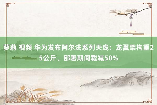 萝莉 视频 华为发布阿尔法系列天线：龙翼架构重25公斤、部署期间裁减50%