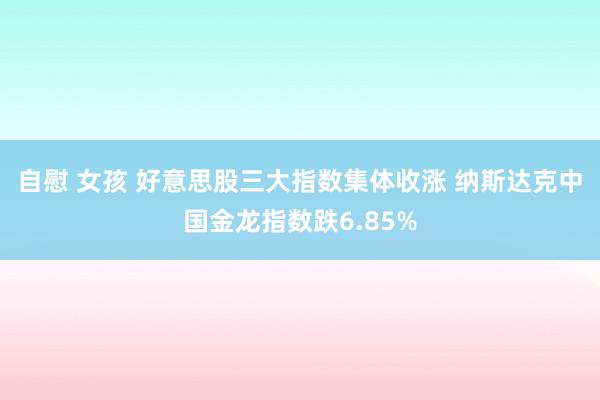 自慰 女孩 好意思股三大指数集体收涨 纳斯达克中国金龙指数跌6.85%