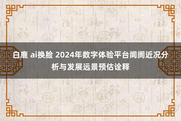 白鹿 ai换脸 2024年数字体验平台阛阓近况分析与发展远景预估诠释