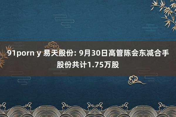 91porn y 易天股份: 9月30日高管陈会东减合手股份共计1.75万股