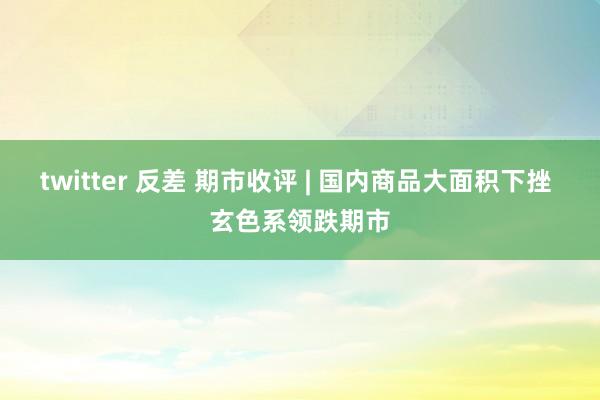 twitter 反差 期市收评 | 国内商品大面积下挫 玄色系领跌期市