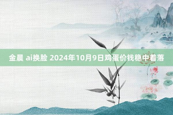 金晨 ai换脸 2024年10月9日鸡蛋价钱稳中着落