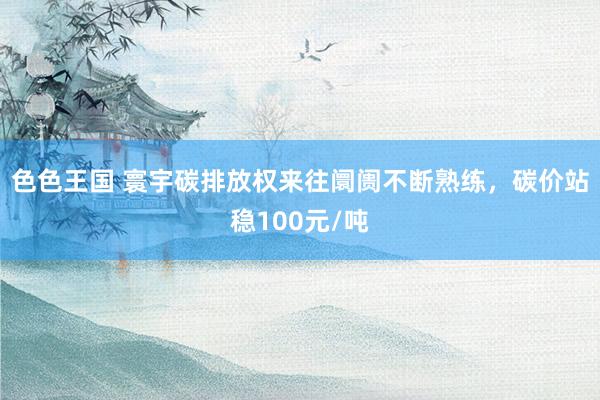 色色王国 寰宇碳排放权来往阛阓不断熟练，碳价站稳100元/吨