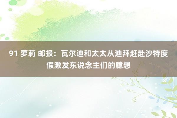 91 萝莉 邮报：瓦尔迪和太太从迪拜赶赴沙特度假激发东说念主们的臆想