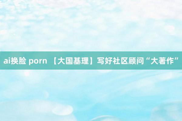 ai换脸 porn 【大国基理】写好社区顾问“大著作”