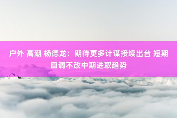 户外 高潮 杨德龙：期待更多计谋接续出台 短期回调不改中期进取趋势