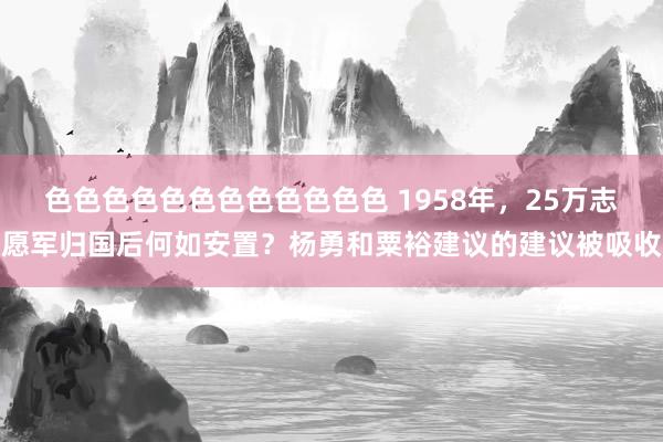 色色色色色色色色色色色色 1958年，25万志愿军归国后何如安置？杨勇和粟裕建议的建议被吸收