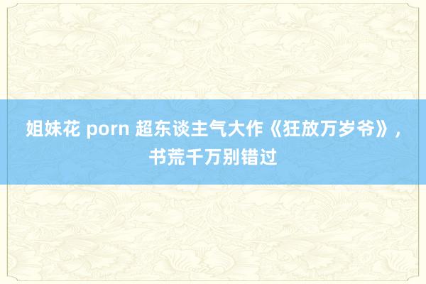 姐妹花 porn 超东谈主气大作《狂放万岁爷》，书荒千万别错过