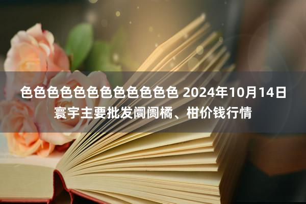 色色色色色色色色色色色色 2024年10月14日寰宇主要批发阛阓橘、柑价钱行情