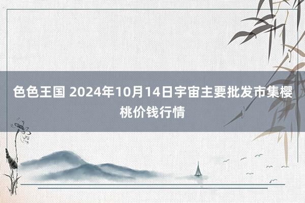 色色王国 2024年10月14日宇宙主要批发市集樱桃价钱行情