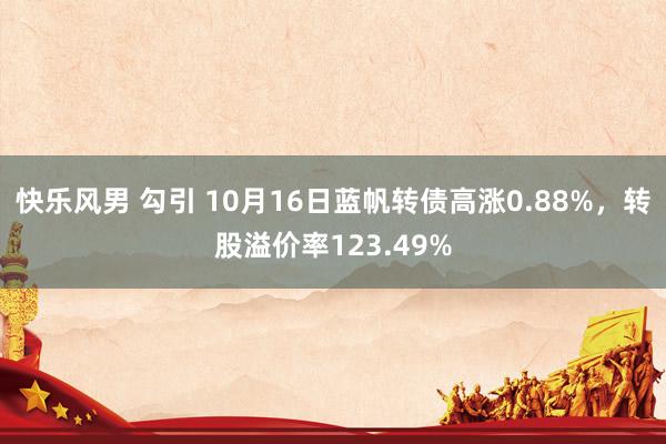 快乐风男 勾引 10月16日蓝帆转债高涨0.88%，转股溢价率123.49%