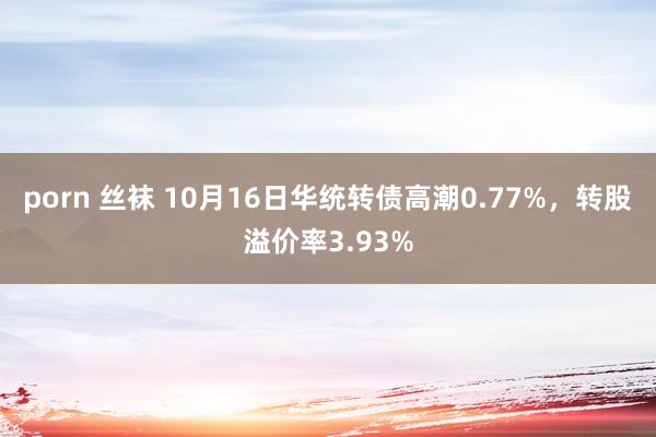 porn 丝袜 10月16日华统转债高潮0.77%，转股溢价率3.93%