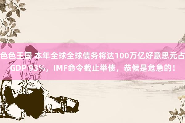 色色王国 本年全球全球债务将达100万亿好意思元占GDP 93%，IMF命令截止举债，恭候是危急的！