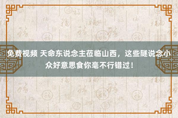 免费视频 天命东说念主莅临山西，这些隧说念小众好意思食你毫不行错过！