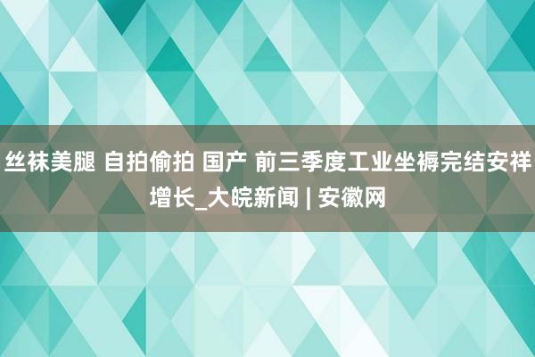 丝袜美腿 自拍偷拍 国产 前三季度工业坐褥完结安祥增长_大皖新闻 | 安徽网