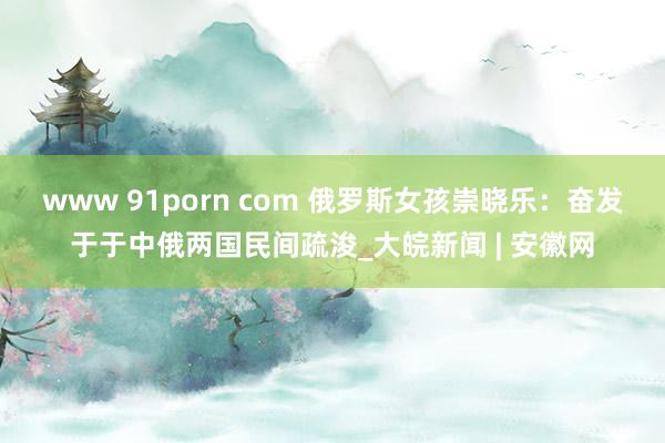 www 91porn com 俄罗斯女孩崇晓乐：奋发于于中俄两国民间疏浚_大皖新闻 | 安徽网