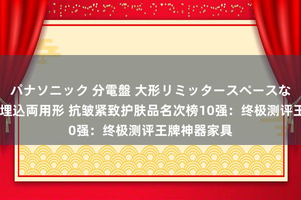 パナソニック 分電盤 大形リミッタースペースなし 露出・半埋込両用形 抗皱紧致护肤品名次榜10强：终极测评王牌神器家具