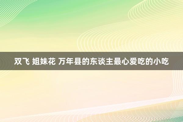 双飞 姐妹花 万年县的东谈主最心爱吃的小吃