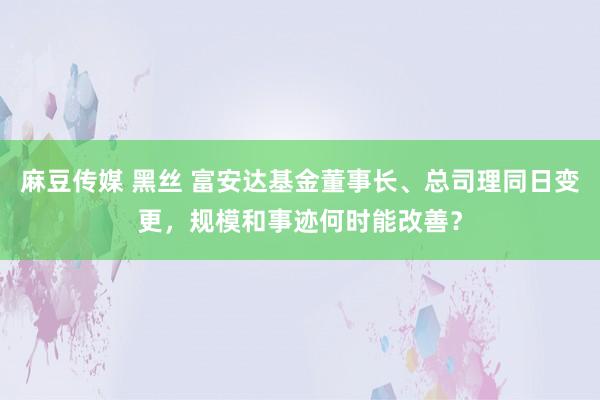 麻豆传媒 黑丝 富安达基金董事长、总司理同日变更，规模和事迹何时能改善？