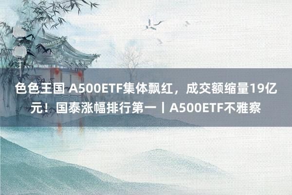 色色王国 A500ETF集体飘红，成交额缩量19亿元！国泰涨幅排行第一丨A500ETF不雅察