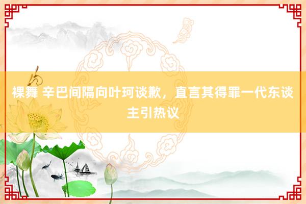 裸舞 辛巴间隔向叶珂谈歉，直言其得罪一代东谈主引热议