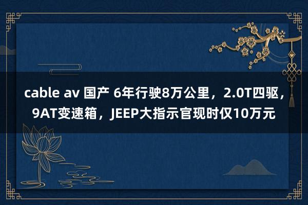 cable av 国产 6年行驶8万公里，2.0T四驱，9AT变速箱，JEEP大指示官现时仅10万元