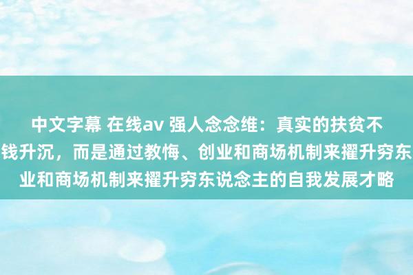 中文字幕 在线av 强人念念维：真实的扶贫不是通过政事妙技进行金钱升沉，而是通过教悔、创业和商场机制来擢升穷东说念主的自我发展才略