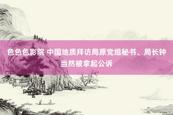 色色色影院 中国地质拜访局原党组秘书、局长钟当然被拿起公诉