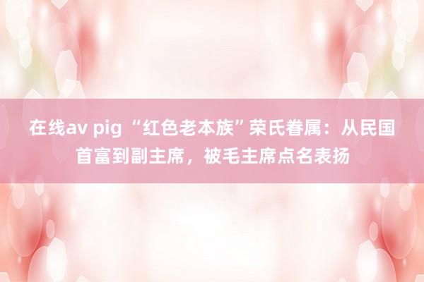 在线av pig “红色老本族”荣氏眷属：从民国首富到副主席，被毛主席点名表扬