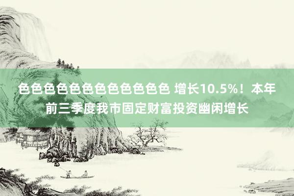 色色色色色色色色色色色色 增长10.5%！本年前三季度我市固定财富投资幽闲增长