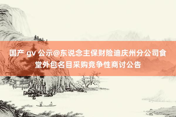 国产 gv 公示@东说念主保财险迪庆州分公司食堂外包名目采购竞争性商讨公告