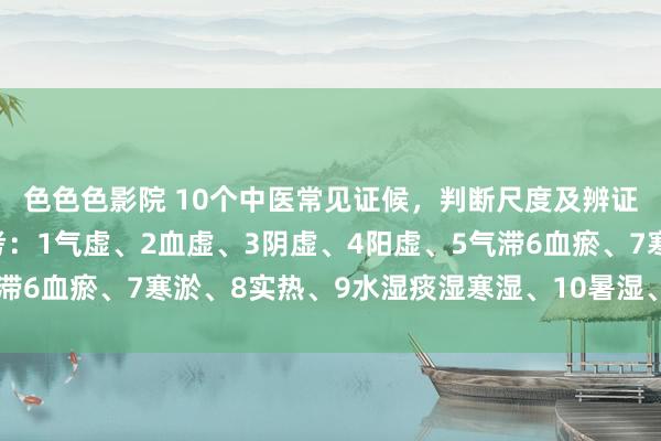 色色色影院 10个中医常见证候，判断尺度及辨证重心归纳，供巨匠参考：1气虚、2血虚、3阴虚、4阳虚、5气滞6血瘀、7寒淤、8实热、9水湿痰湿寒湿、10暑湿、痰热、干冷