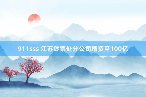 911sss 江苏钞票处分公司增资至100亿