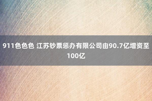 911色色色 江苏钞票惩办有限公司由90.7亿增资至100亿