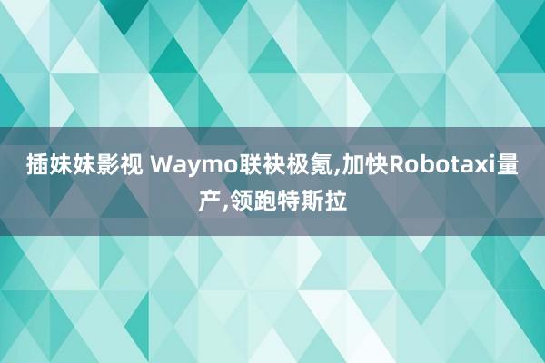 插妹妹影视 Waymo联袂极氪,加快Robotaxi量产,领跑特斯拉