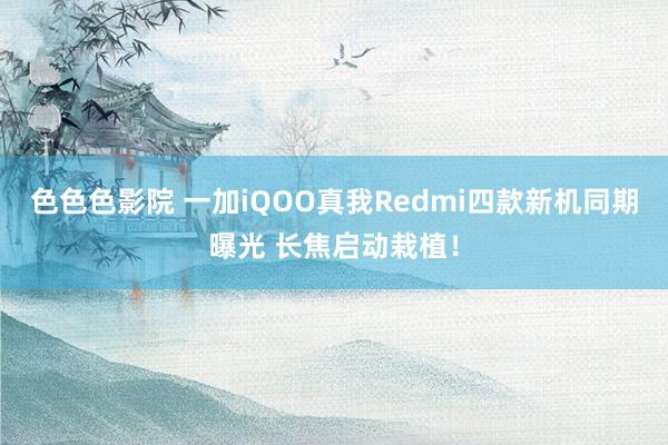 色色色影院 一加iQOO真我Redmi四款新机同期曝光 长焦启动栽植！