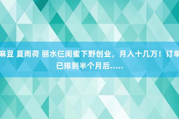 麻豆 夏雨荷 丽水仨闺蜜下野创业，月入十几万！订单已排到半个月后.....