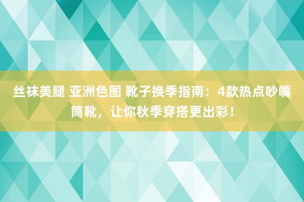 丝袜美腿 亚洲色图 靴子换季指南：4款热点吵嘴筒靴，让你秋季穿搭更出彩！